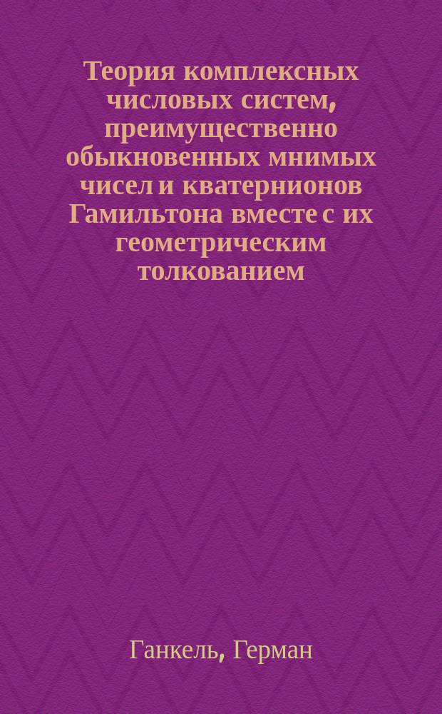 Теория комплексных числовых систем, преимущественно обыкновенных мнимых чисел и кватернионов Гамильтона вместе с их геометрическим толкованием = Theorie der complexen Zahlensysteme lnsbesondere der gemeinen imaginären Zahlen und der Hamilton'schen Quaternionen, nebst ihrer geometrischen Darstellung : перевод с немецкого
