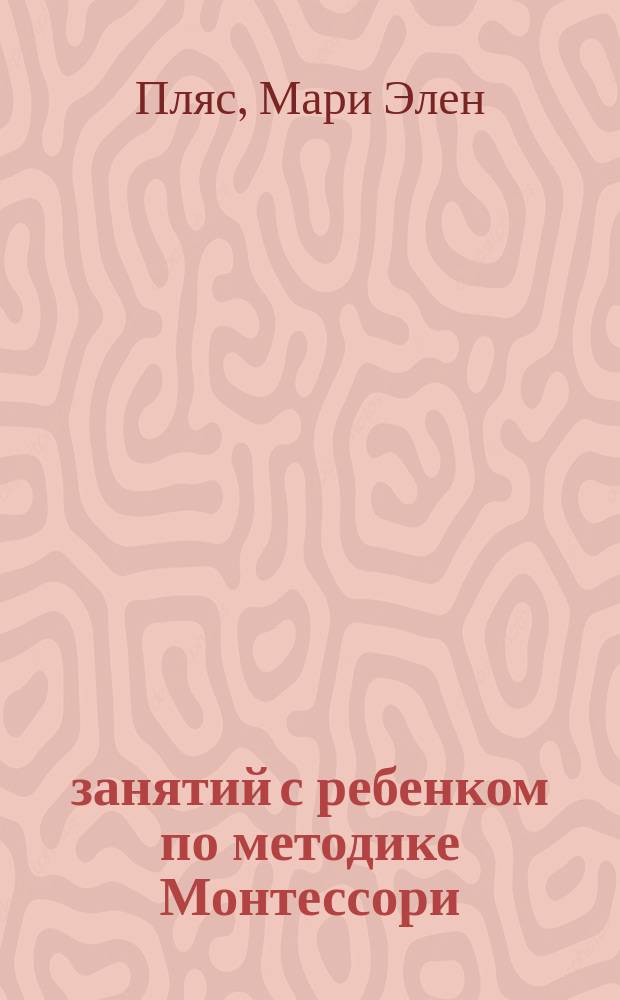 60 занятий с ребенком по методике Монтессори : + советы по выбору полезных игрушек для ребенка : + инструкции по изготовлению развивающих материалов : 0-2 года