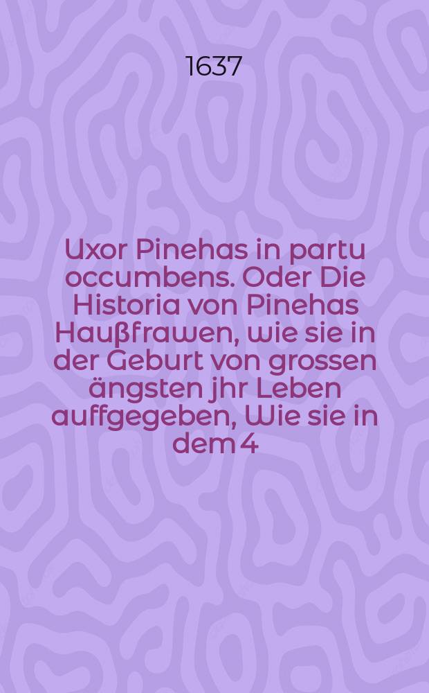 Uxor Pinehas in partu occumbens. Oder Die Historia von Pinehas Hauβfrawen, wie sie in der Geburt von grossen ängsten jhr Leben auffgegeben, Wie sie in dem 4. Cap. des 2. Buchs Samuelis geschrieben, Bey der Сhristlichen uind Ehrlichen Beerdigung Der ... Frawen Annae Giesen, Die ... H. Wilhelm Hiltebrands, Vornehmen Bürgers und Fürstl. Hoff Apotekers in A. Stett. ... Hauβfrawen, Welche, nach dem sie eines Söhnleins genesen, bald darauff den 10. Augusti dieses 1637 Jahrs ... verschieden, und den 14. desselbigen in S. Jacobs Kirchen ... beygesetzet worden,