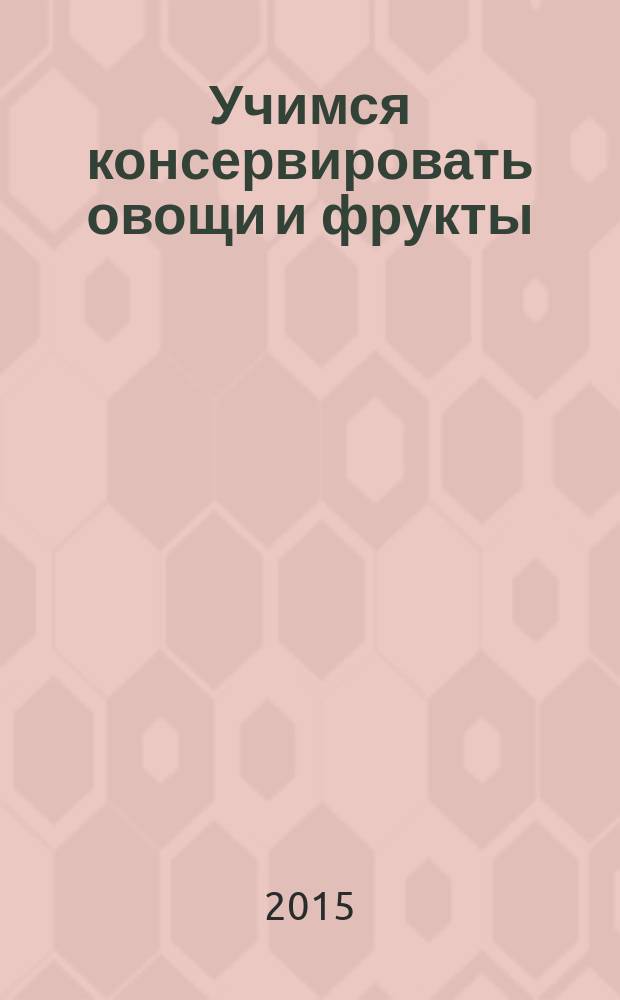 Учимся консервировать овощи и фрукты : 50 лучших подробнейших рецептов