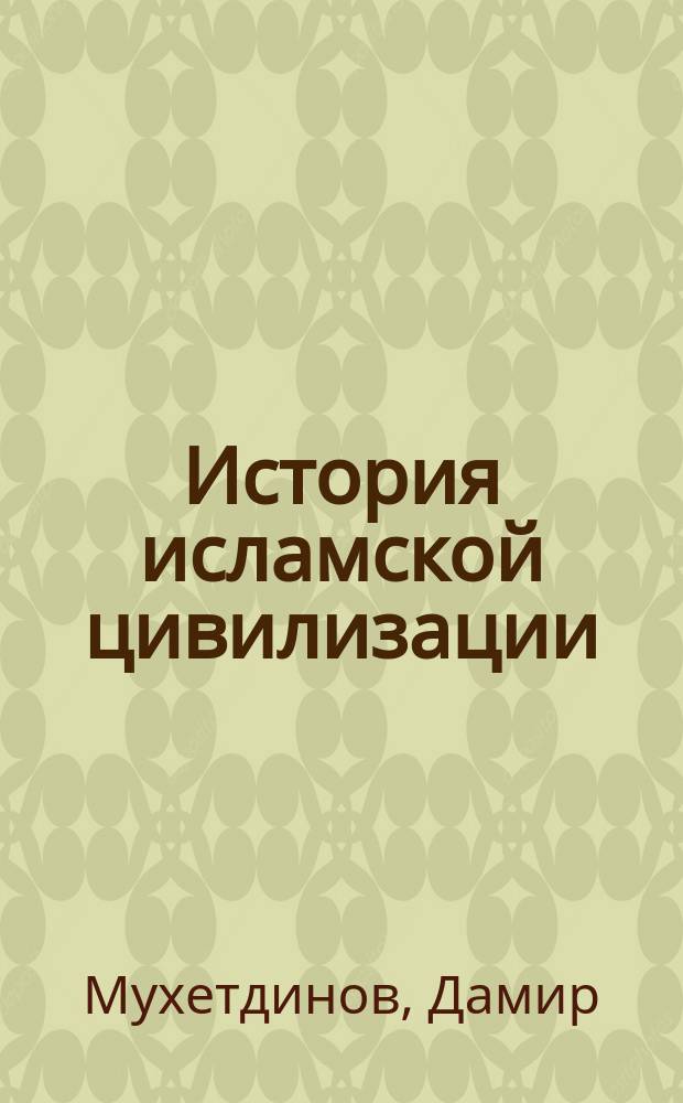 История исламской цивилизации : от эпохи праведных халифов до падения государства мамлюков (VII - XVI вв.) : учеб. пособие для ислам. учеб. заведений