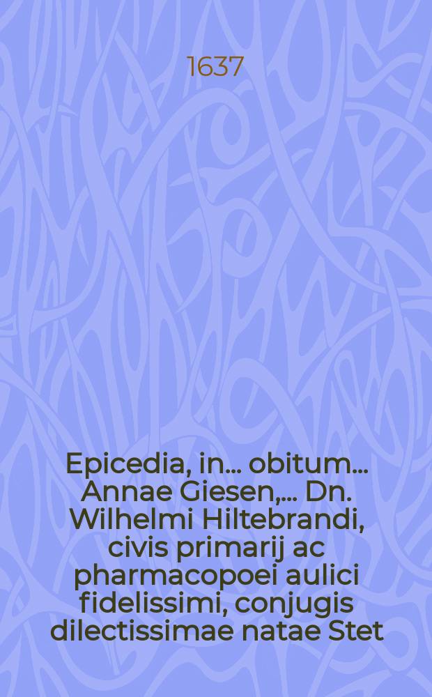 Epicedia, in ... obitum ... Annae Giesen, ... Dn. Wilhelmi Hiltebrandi, civis primarij ac pharmacopoei aulici fidelissimi, conjugis dilectissimae natae Stet. anno Christi 1609. 21 Jan. denatae ibidem an. 1637. 10. Aug. ... aetatis suae 28. ann. 6. mens. & 20. d. sepeliendae hodie, nim. 14. ejusdem mensis Aug. die, in aede divo Jacobo Sacra, // Uxor Pinehas in partu occumbens. Oder Die Historia von Pinehas Hauβfrawen, wie sie in der Geburt von grossen ängsten jhr Leben auffgegeben, Wie sie in dem 4. Cap. des 2. Buchs Samuelis geschrieben, Bey der Сhristlichen uind Ehrlichen Beerdigung Der ... Frawen Annae Giesen, Die ... H. Wilhelm Hiltebrands, Vornehmen Bürgers und Fürstl. Hoff Apotekers in A. Stett. ... Hauβfrawen, Welche, nach dem sie eines Söhnleins genesen, bald darauff den 10. Augusti dieses 1637 Jahrs ... verschieden, und den 14. desselbigen in S. Jacobs Kirchen ... beygesetzet worden