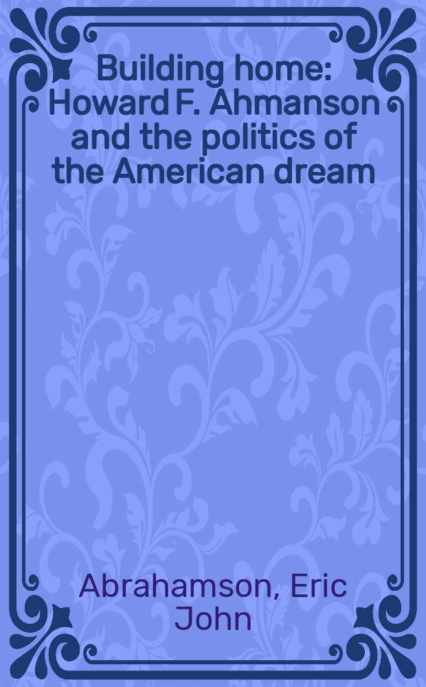 Building home : Howard F. Ahmanson and the politics of the American dream = Строительство дома : Говард Ф. Ахмансон и политика Американской мечты.
