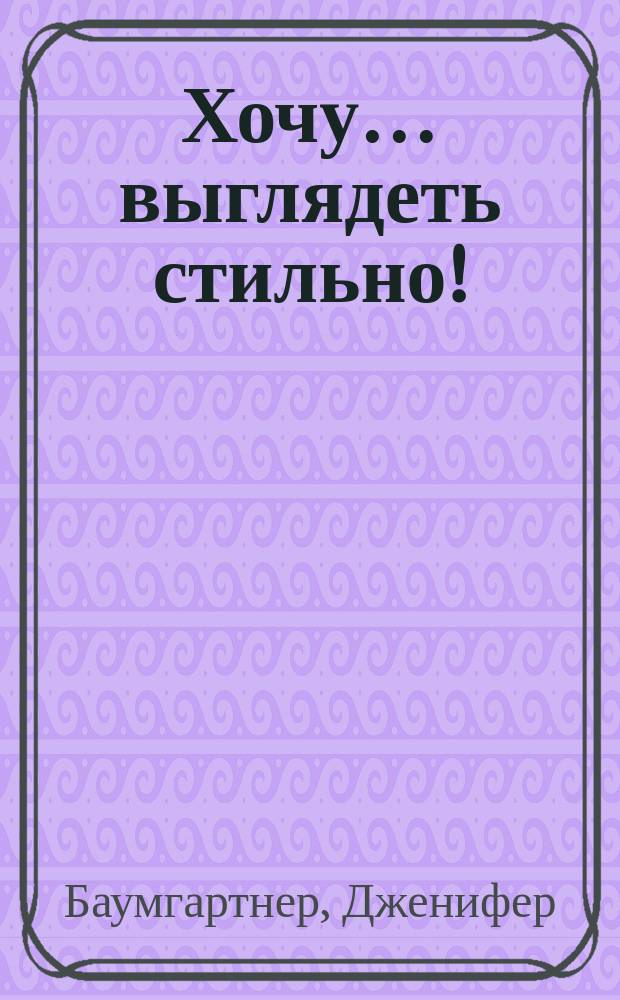 Хочу… выглядеть стильно! : как улучшить свой гардероб и изменить жизнь