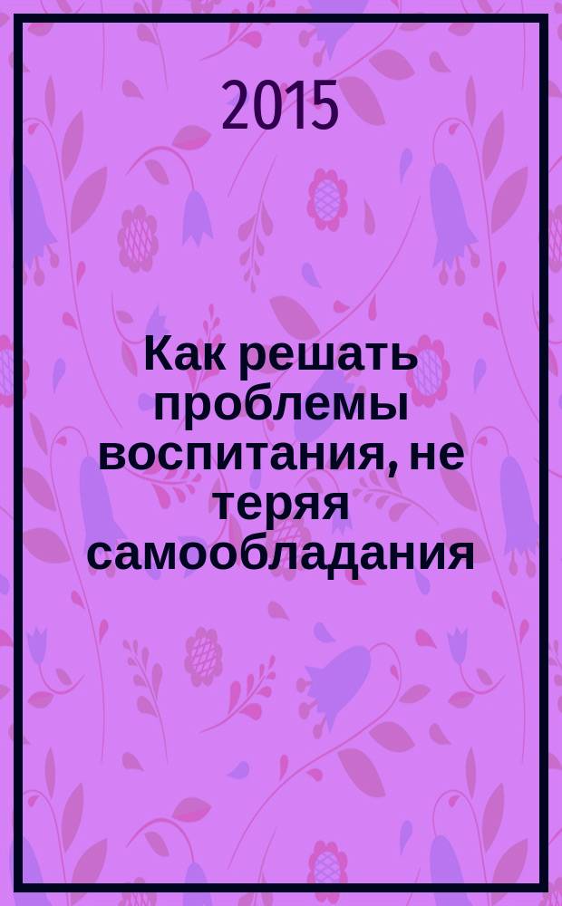 Как решать проблемы воспитания, не теряя самообладания : книга для родителей дошкольников