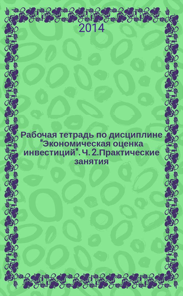 Рабочая тетрадь по дисциплине "Экономическая оценка инвестиций". Ч. 2.Практические занятия : в 3 ч.