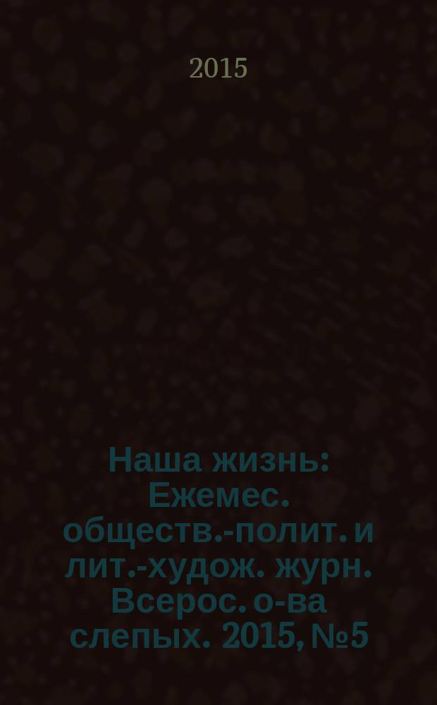 Наша жизнь : Ежемес. обществ.-полит. и лит.-худож. журн. Всерос. о-ва слепых. 2015, № 5