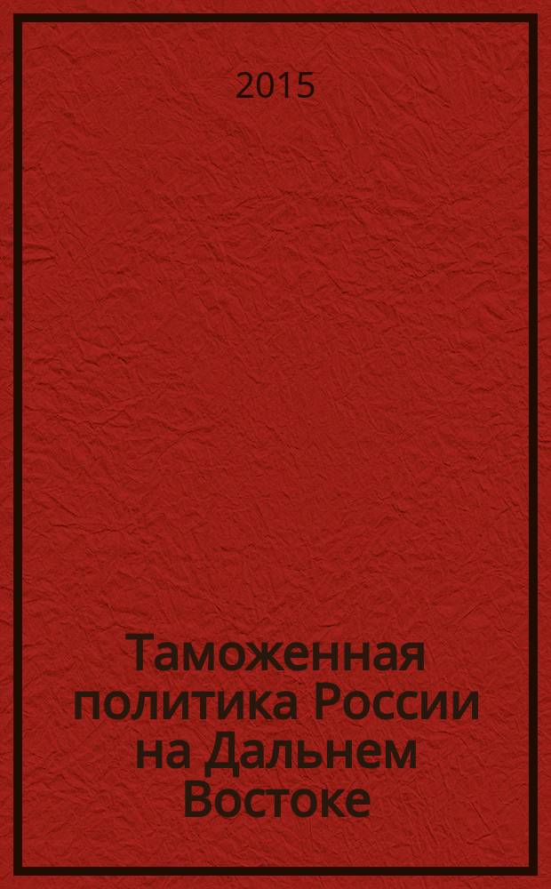 Таможенная политика России на Дальнем Востоке : Ежекварт. журн. науч.-практ. направления. 2015, № 1 (70)