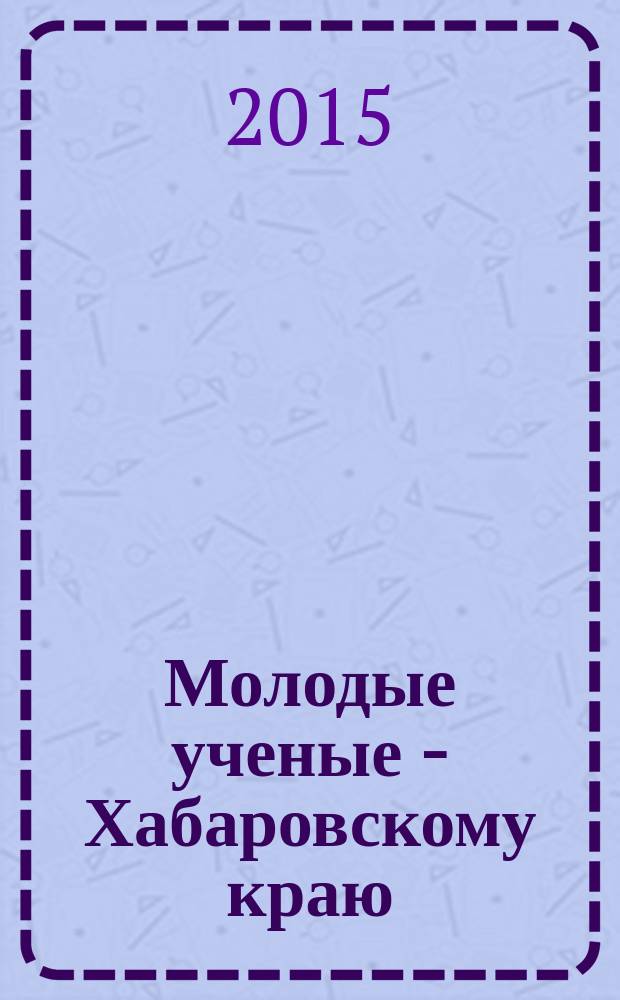 Молодые ученые - Хабаровскому краю : материалы XVII краевого конкурса молодых ученых и аспирантов (Хабаровск, 15-23 января 2015 г.)