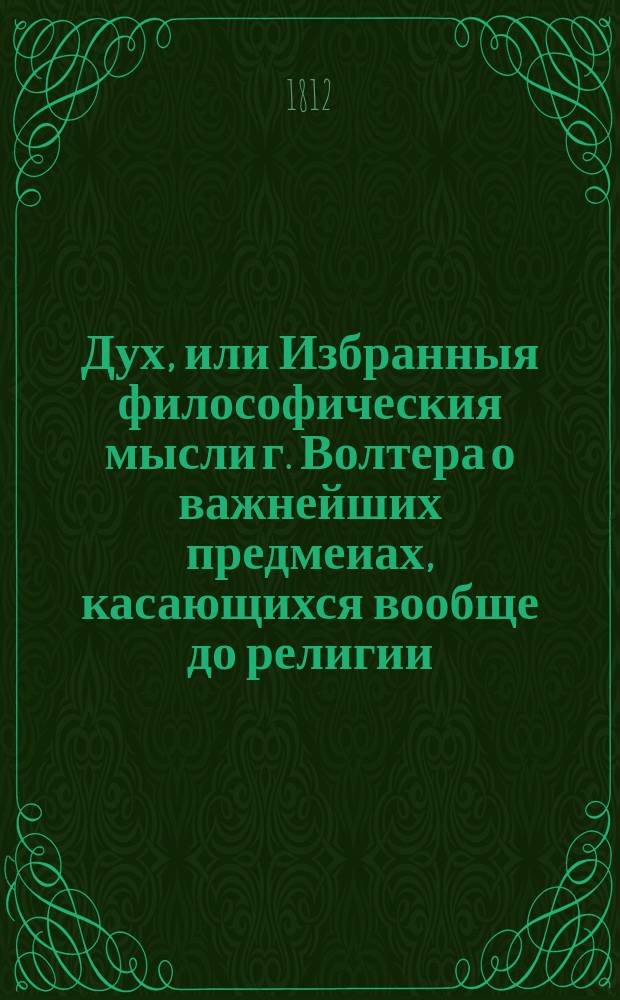 Дух, или Избранныя философическия мысли г. Волтера о важнейших предмеиах, касающихся вообще до религии, богослужения, нравственности, законодательства, политики, истории, любомудрия, словесности; о законах, нравах, обычаях, науках и художествах у различных народов, обитающих на земном шаре, выбранныя из всех его сочинений некоторым любителем всеобщаго просвещения. Ч. 1