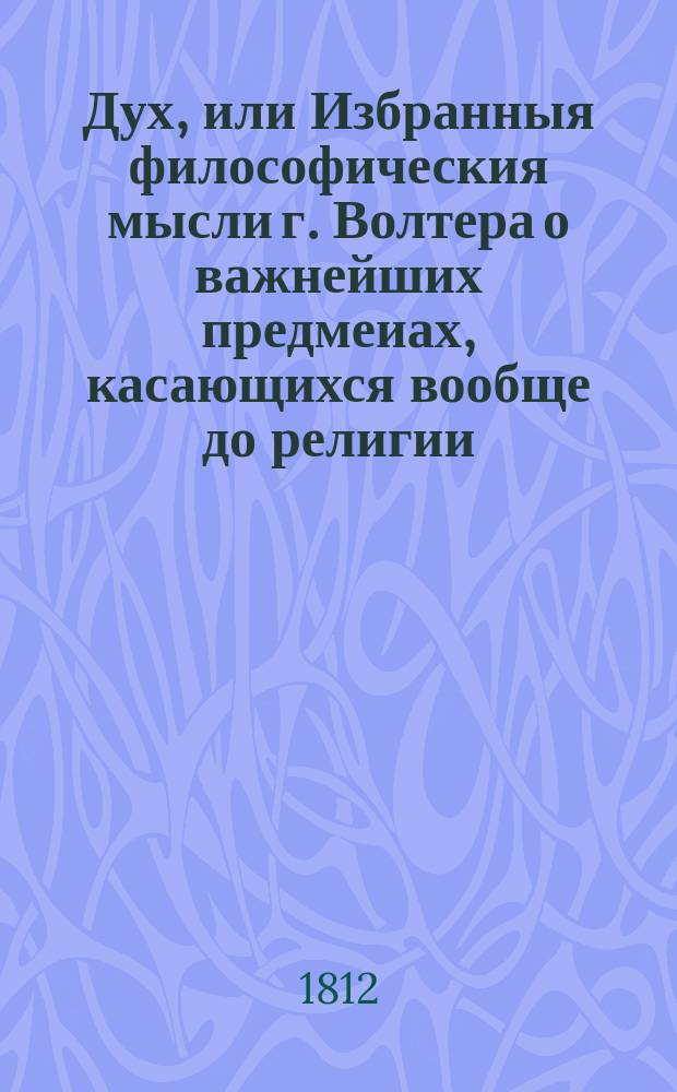 Дух, или Избранныя философическия мысли г. Волтера о важнейших предмеиах, касающихся вообще до религии, богослужения, нравственности, законодательства, политики, истории, любомудрия, словесности; о законах, нравах, обычаях, науках и художествах у различных народов, обитающих на земном шаре, выбранныя из всех его сочинений некоторым любителем всеобщаго просвещения. Ч. 2