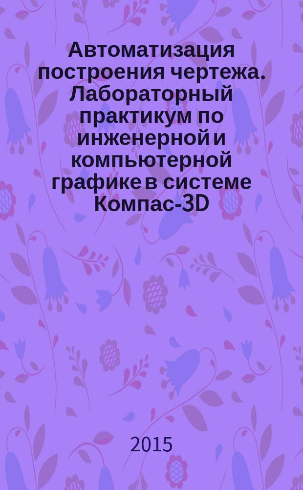 Автоматизация построения чертежа. Лабораторный практикум по инженерной и компьютерной графике в системе Компас-3D : учебное пособие для студентов, обучающихся по программам высшего профессионального образования по направлениям подготовки бакалавров 151600.62 Прикладная механика, 220700.62 Автоматизация технологических процессов и производств; по специальностям: 160100.65 Самолето-и вертолетостроение, 160400.65 Проектирование, производство и эксплуатация ракет и ракетно-космических комплексов