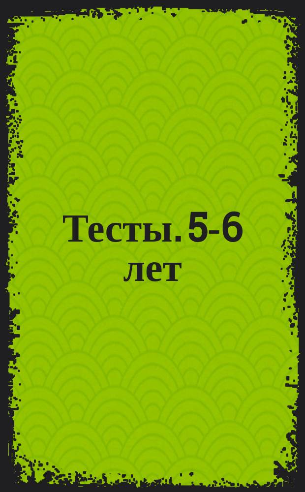 Тесты. 5-6 лет : для детей старшего дошкольного возраста : 0+