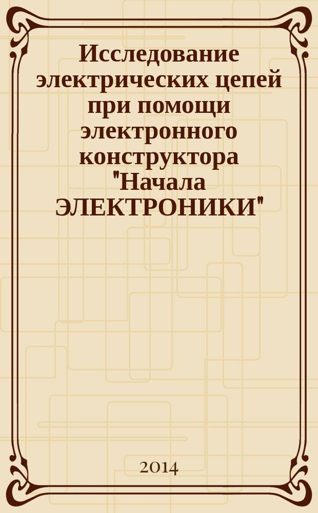 Исследование электрических цепей при помощи электронного конструктора "Начала ЭЛЕКТРОНИКИ" : учебно-методическое пособие
