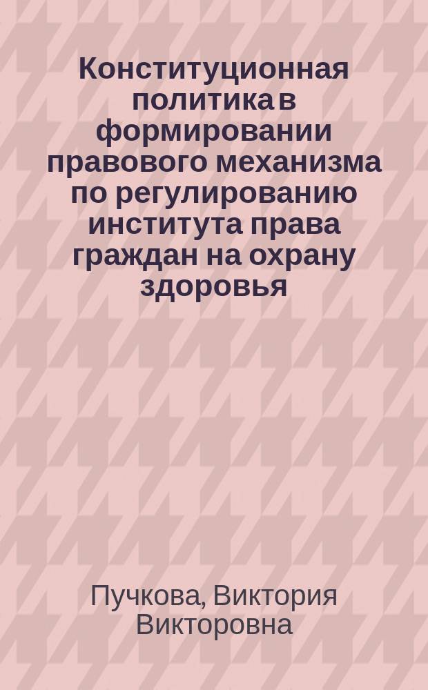 Конституционная политика в формировании правового механизма по регулированию института права граждан на охрану здоровья : монография