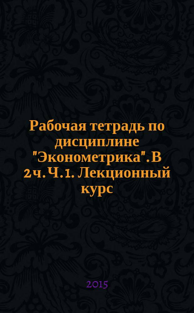 Рабочая тетрадь по дисциплине "Эконометрика". В 2 ч. Ч. 1. Лекционный курс