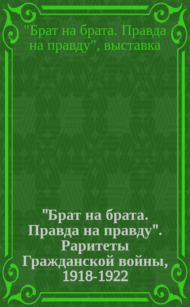 "Брат на брата. Правда на правду". Раритеты Гражданской войны, 1918-1922 : из коллекции Государственного центрального музея современной истории России : каталог выставки