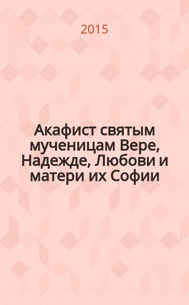 Акафист святым мученицам Вере, Надежде, Любови и матери их Софии : день памяти 17/30 сентября