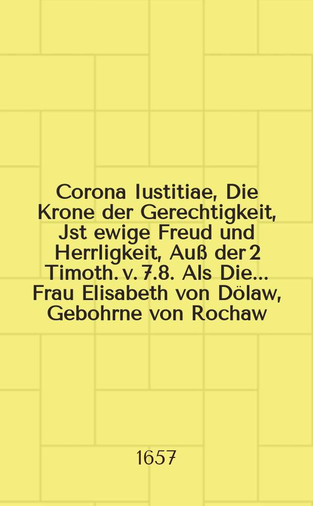 Corona Iustitiae, Die Krone der Gerechtigkeit, Jst ewige Freud und Herrligkeit, Auß der 2 Timoth. v. 7.8. Als Die ... Frau Elisabeth von Dölaw, Gebohrne von Rochaw ... Deß ... Herrn Joachims von Dölaw, auf Ruppertsgrün, Lieba, Cossenagrün, Ziegra und Stockhausen, hinterlassene ... Frau Wittbe, Den 18. May ... deß 1657. Jahres ... allhier zu Ruppertsgrün, im 70. Jahr ihres Alters ... verschieden, und folgends den 25. Junii, in Ihr neu wohl zubereit Adelich Begräbniß in der Kirchen allda ... beygesetzet worden, ...