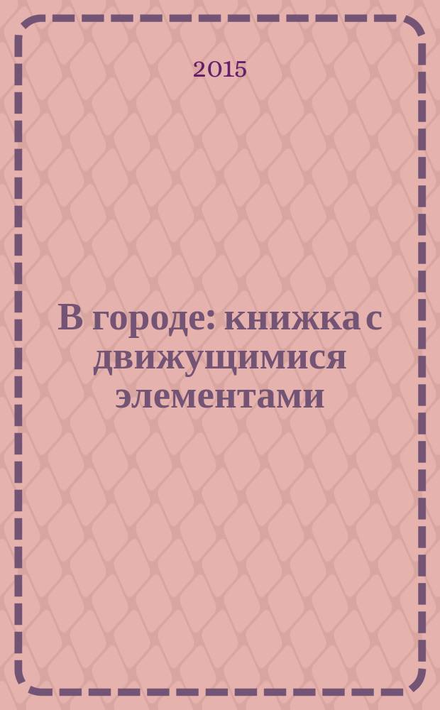 В городе : книжка с движущимися элементами : веселые стихи, задания и темы для разговора с ребенком : для чтения взрослыми детям