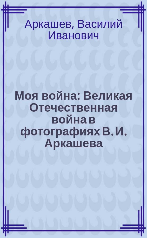 Моя война : Великая Отечественная война в фотографиях В. И. Аркашева : фотоальбом к 70-летию Победы в Великой Отечественной войне