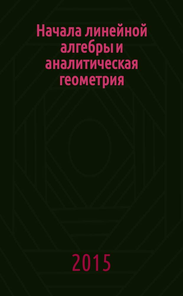 Начала линейной алгебры и аналитическая геометрия : учебное пособие для студентов технических направлений и специальностей вузов: 200100 "Приборостроение", 210100 "Электроника и наноэлектроника", 201000 "Биотехнические системы и технологии", 210400 "Радиотехника", 210700 Инфокоммуникационные технологии и системы связи", 220400 "Управление в технических системах", 230400 "Информационные системы и технологии", 240100 "Химическая технология"