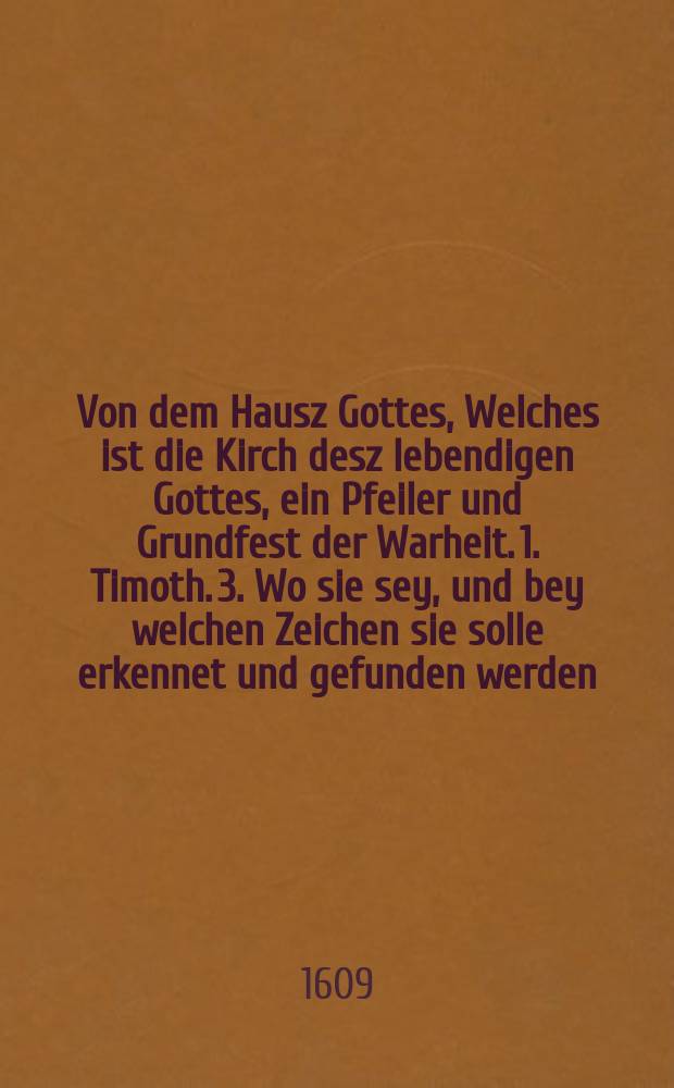 Von dem Hausz Gottes, Welches ist die Kirch desz lebendigen Gottes, ein Pfeiler und Grundfest der Warheit. 1. Timoth. 3. Wo sie sey, und bey welchen Zeichen sie solle erkennet und gefunden werden. Matth. XVIII. Wer die Kirch nicht h&ouml;ret, der sey dir als ein Heyd und Publican