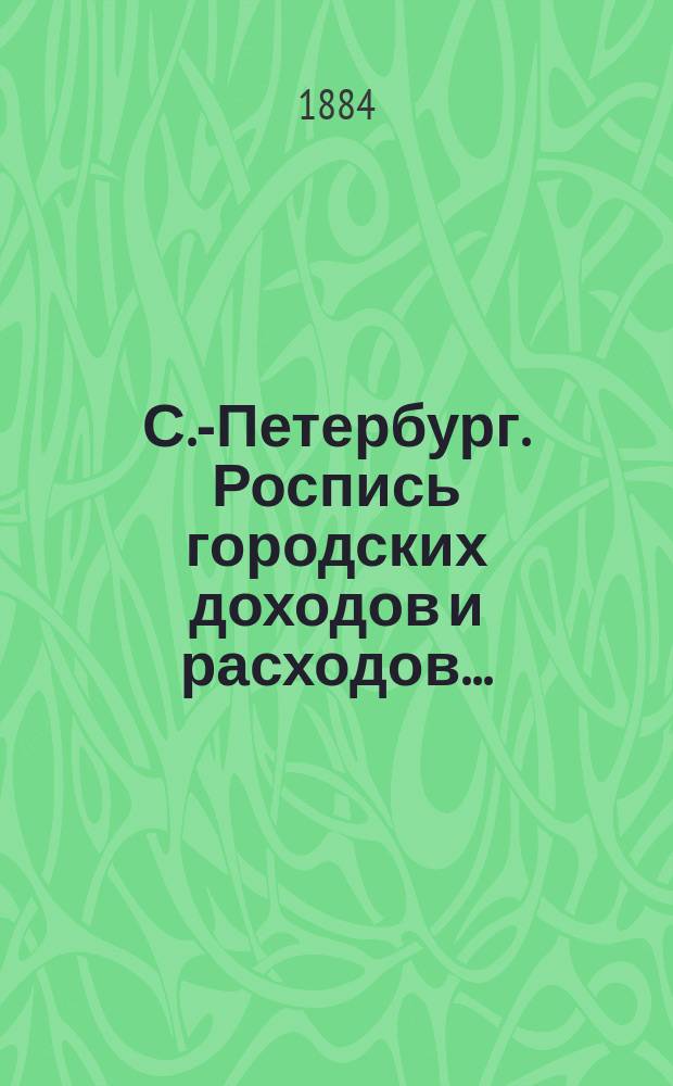 С.-Петербург. Роспись городских доходов и расходов.. : утверждена С.-Петербургской Городской думою... ... на 1884