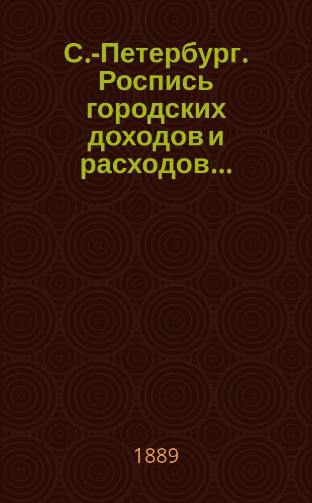 С.-Петербург. Роспись городских доходов и расходов.. : утверждена С.-Петербургской Городской думою... ... на 1889 год