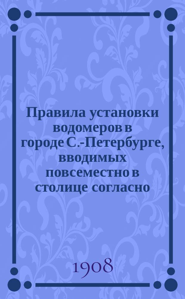 Правила установки водомеров в городе С.-Петербурге, вводимых повсеместно в столице согласно... утвержденному в 11 день апреля 1900 года мнению Комитета министров : утверждены 27 ноября 1906 г.
