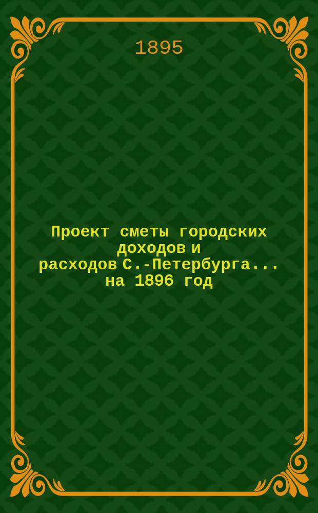 Проект сметы городских доходов и расходов С.-Петербурга... ... на 1896 год