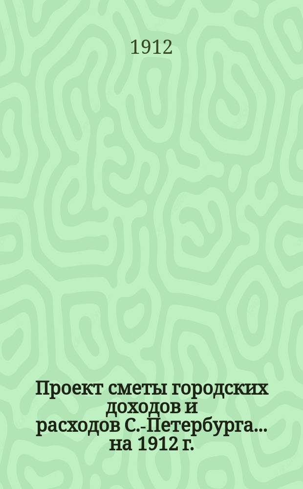 Проект сметы городских доходов и расходов С.-Петербурга... ... на 1912 г. : Дополнительная смета доходов и расходов города С.-Петербурга...