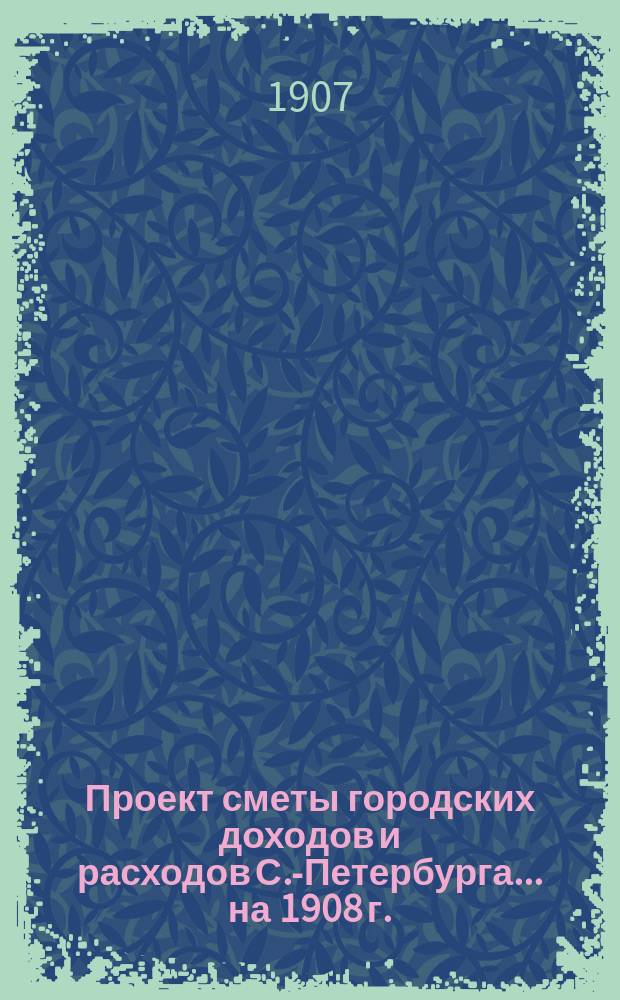 Проект сметы городских доходов и расходов С.-Петербурга... ... на 1908 г.