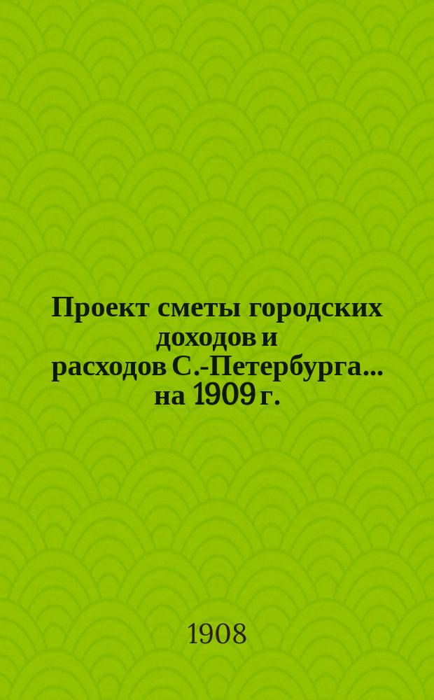 Проект сметы городских доходов и расходов С.-Петербурга... ... на 1909 г.