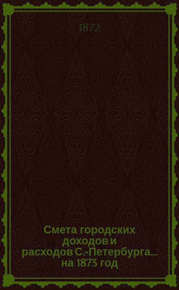 Смета городских доходов и расходов С.-Петербурга... ... на 1873 год