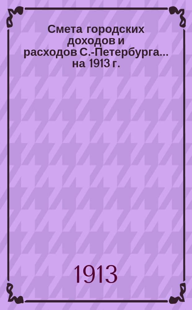 Смета городских доходов и расходов С.-Петербурга... ... на 1913 г. : Приложения к смете доходов и расходов города С.-Петербурга...
