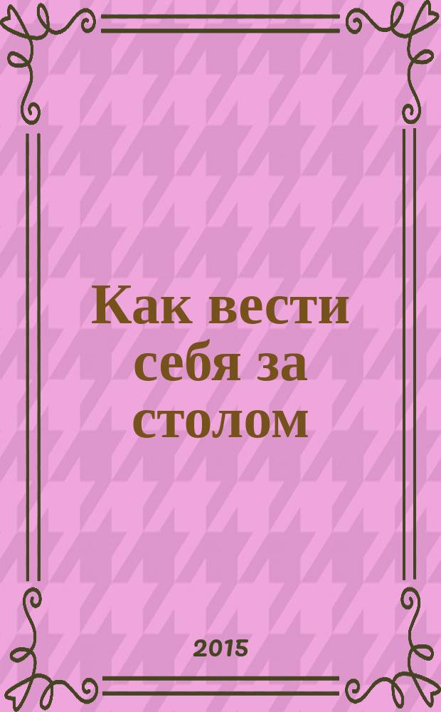 Как вести себя за столом : этикет для всех в рассказах, стихах и картинках : для дошкольного и младшего школьного возраста