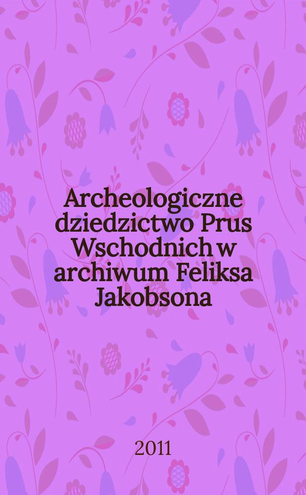Archeologiczne dziedzictwo Prus Wschodnich w archiwum Feliksa Jakobsona = Das arch&auml;ologische Verm&auml;chtnis Ostpreu&szlig;ens im Archiv des Felix Jakobson = Austrumprūrsijas arheoloģiskais mantojums Fēliksa Jākobsona arhīvā = Археологическое наследие Восточной Пруссии в архиве Феликса Якобсона