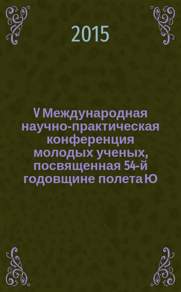 V Международная научно-практическая конференция молодых ученых, посвященная 54-й годовщине полета Ю. А. Гагарина в космос, 9-10 апреля 2015 года : сборник научных статей