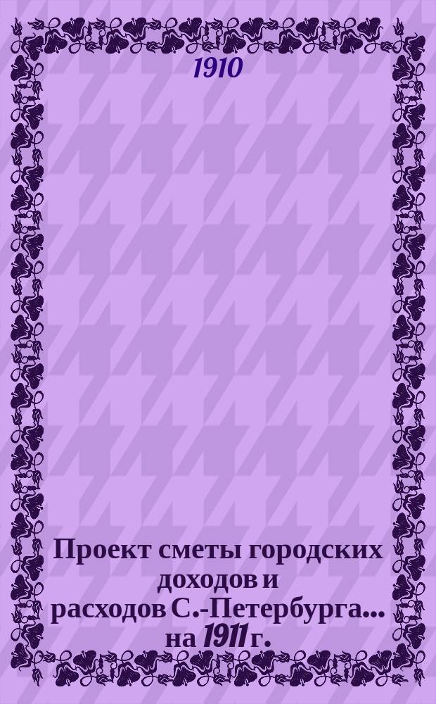 Проект сметы городских доходов и расходов С.-Петербурга... ... на 1911 г. : Смета чрезвычайных доходов и расходов г. С.-Петербурга...