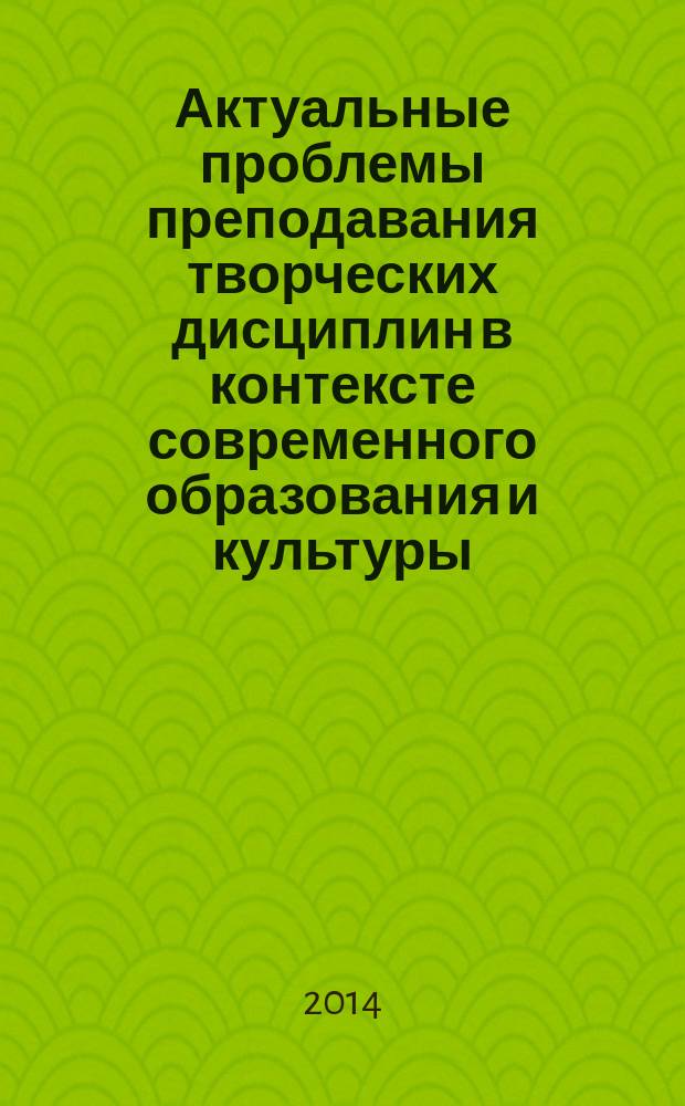 Актуальные проблемы преподавания творческих дисциплин в контексте современного образования и культуры : материалы III Всероссийской научно-практической заочной конференции, 14 ноября 2014 года