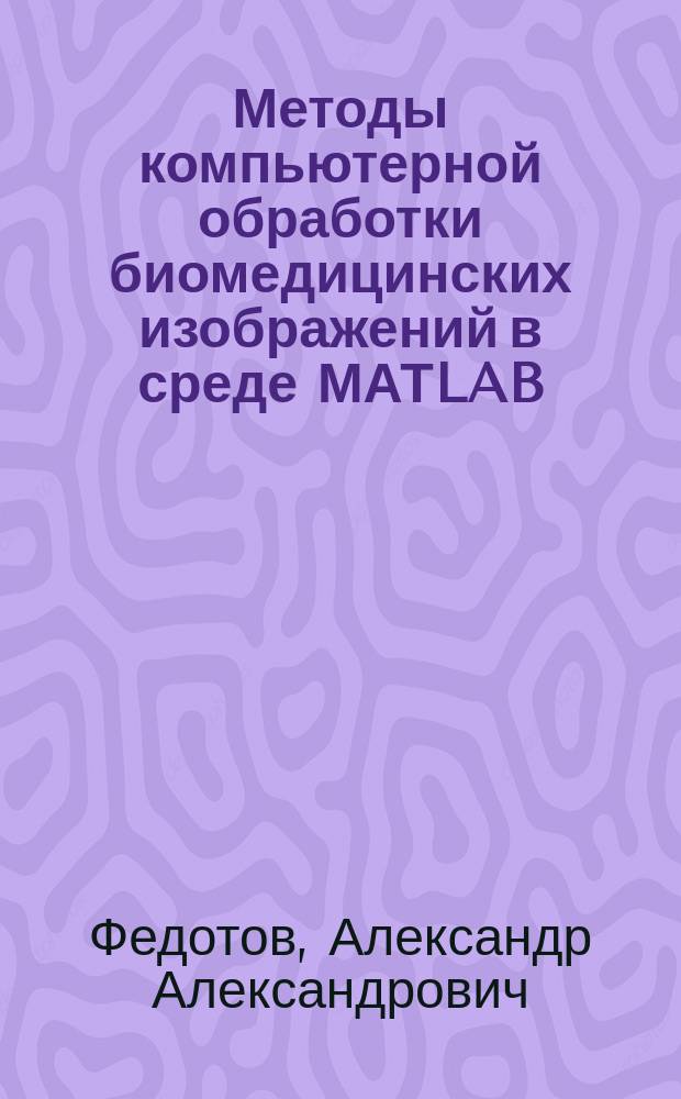 Методы компьютерной обработки биомедицинских изображений в среде МАТLAB : учебное пособие для студентов, обучающихся по программе высшего образования по направлению подготовки магистров 12.04.04 Биотехнические системы и технологии