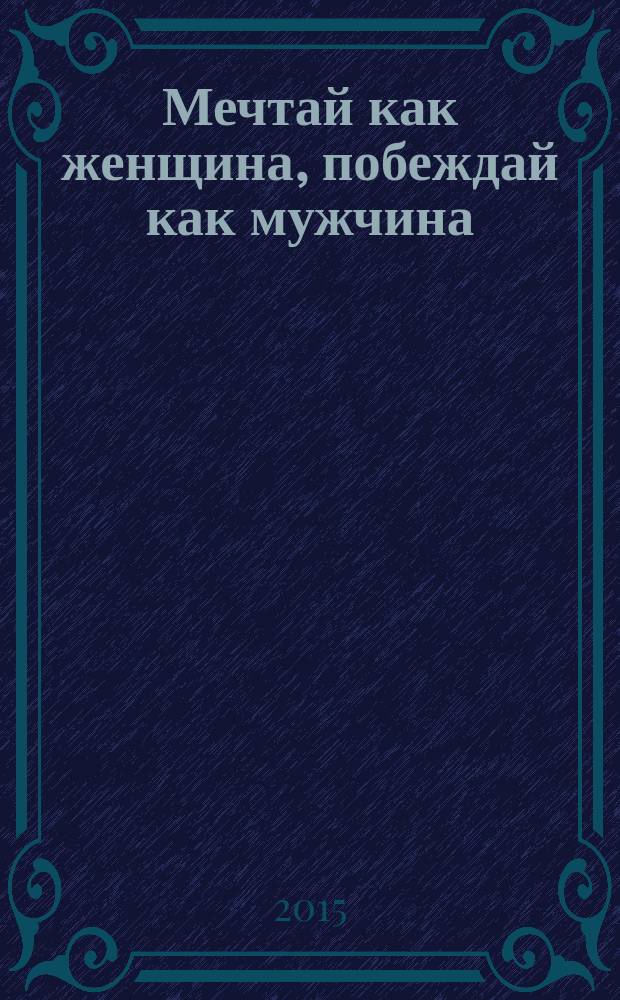 Мечтай как женщина, побеждай как мужчина : мужские секреты успеха, которые должна знать каждая женщина