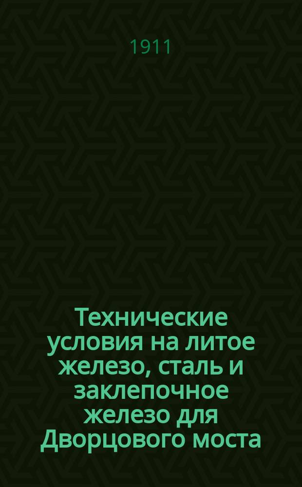 Технические условия на литое железо, сталь и заклепочное железо для Дворцового моста : одобрено Экспертной комиссией по журналу от 12 сентября 1911 г. за № 55 : утверждено Городской управой по журналу от 27 сентября 1911 г. за № 944819 : с приложением