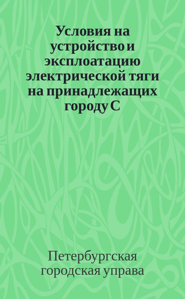 Условия на устройство и эксплоатацию электрической тяги на принадлежащих городу С.-Петербургу линиях конно-железных дорог
