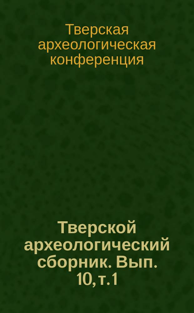 Тверской археологический сборник. Вып. 10, т. 1 : Материалы V Тверской археологической конференции и 16-го и 17-го заседаний научно-методического семинара "Тверская земля и сопредельные территории в древности".