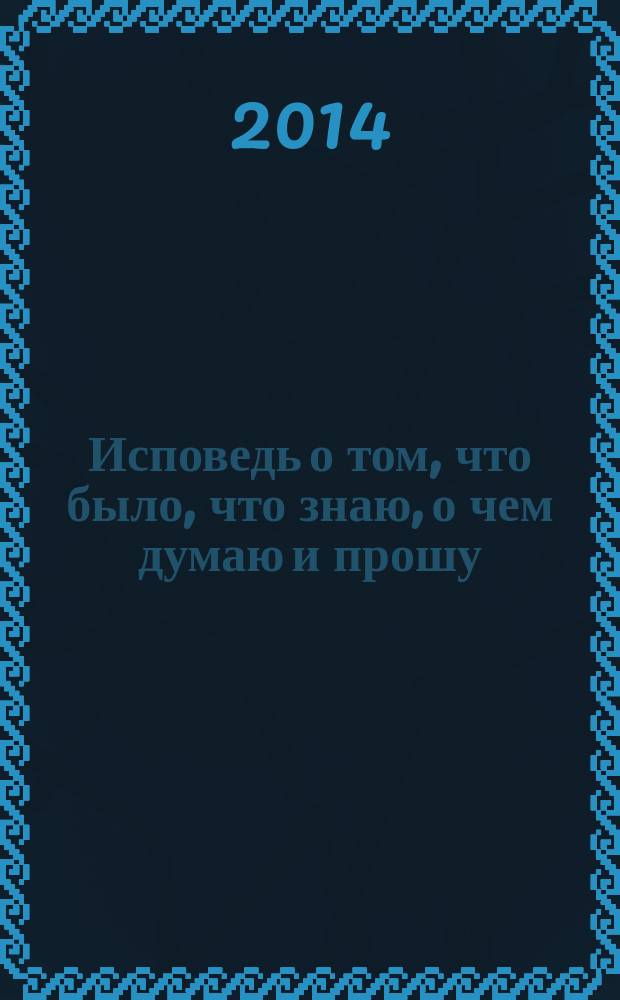 Исповедь о том, что было, что знаю, о чем думаю и прошу : приложение к книге "Слово о Боге и о сути бытия". Доп. 1