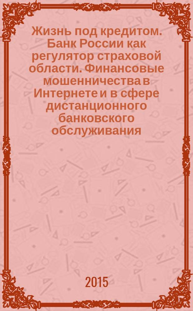 Жизнь под кредитом. Банк России как регулятор страховой области. Финансовые мошенничества в Интернете и в сфере дистанционного банковского обслуживания : сборник подготовлен специалистами главного управления Банка России по Центральному федеральному округу