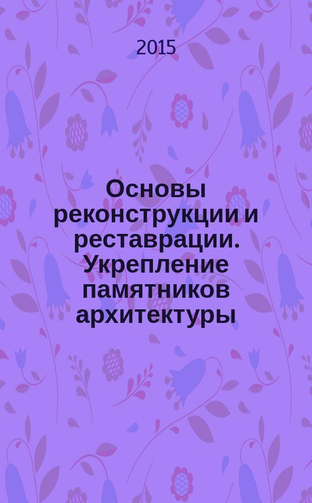 Основы реконструкции и реставрации. Укрепление памятников архитектуры : учебное пособие для студентов высших учебных заведений, обучающихся по программе бакалавриата по направлению 270800-"Строительство" (профили: "Промышленное и гражданское строительство", "Городское строительство")