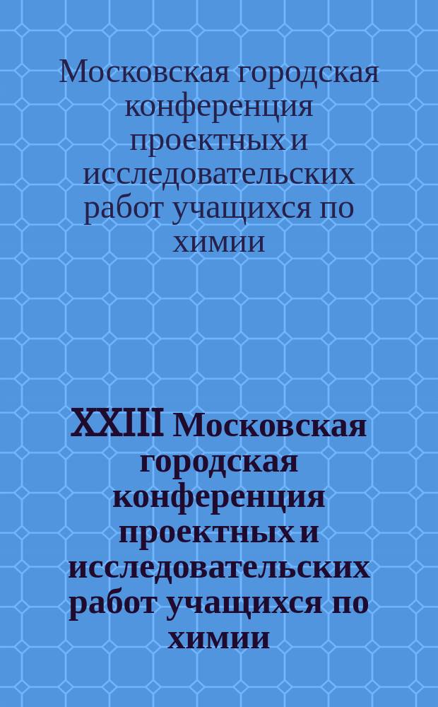 XXIII Московская городская конференция проектных и исследовательских работ учащихся по химии : тезисы докладов
